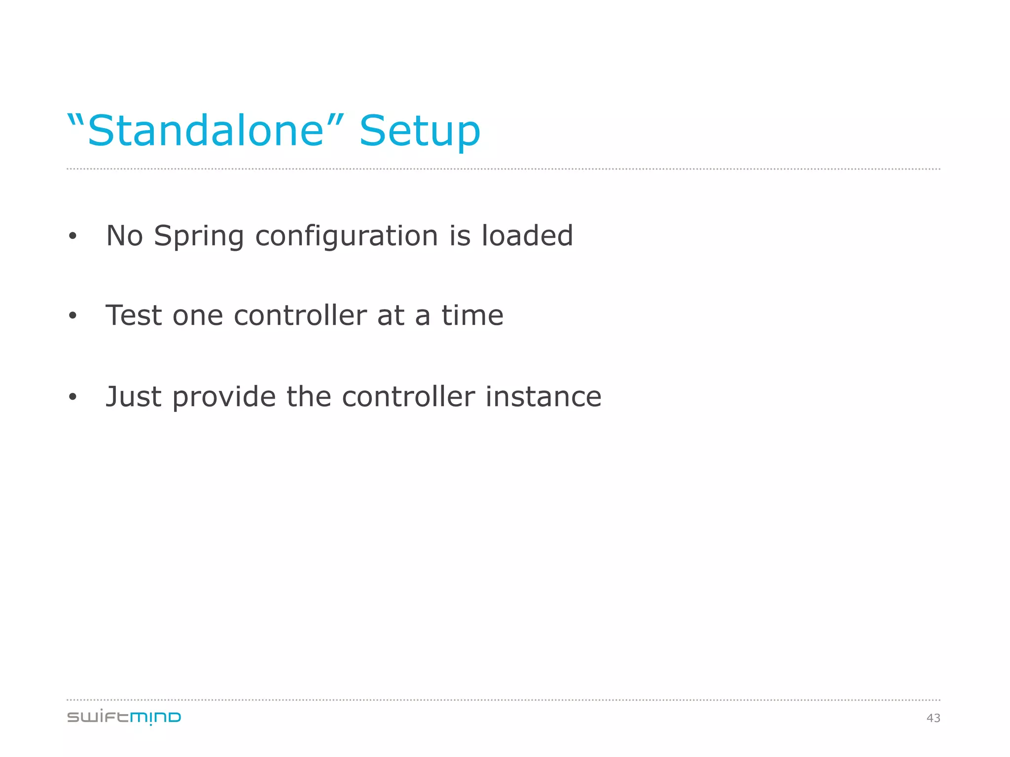 43
“Standalone” Setup
•  No Spring configuration is loaded
•  Test one controller at a time
•  Just provide the controller instance
 