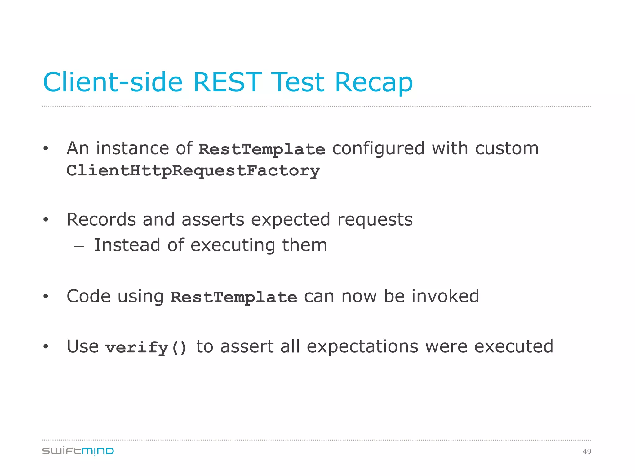 49
Client-side REST Test Recap
•  An instance of RestTemplate configured with custom
ClientHttpRequestFactory
•  Records and asserts expected requests
–  Instead of executing them
•  Code using RestTemplate can now be invoked
•  Use verify() to assert all expectations were executed
 
