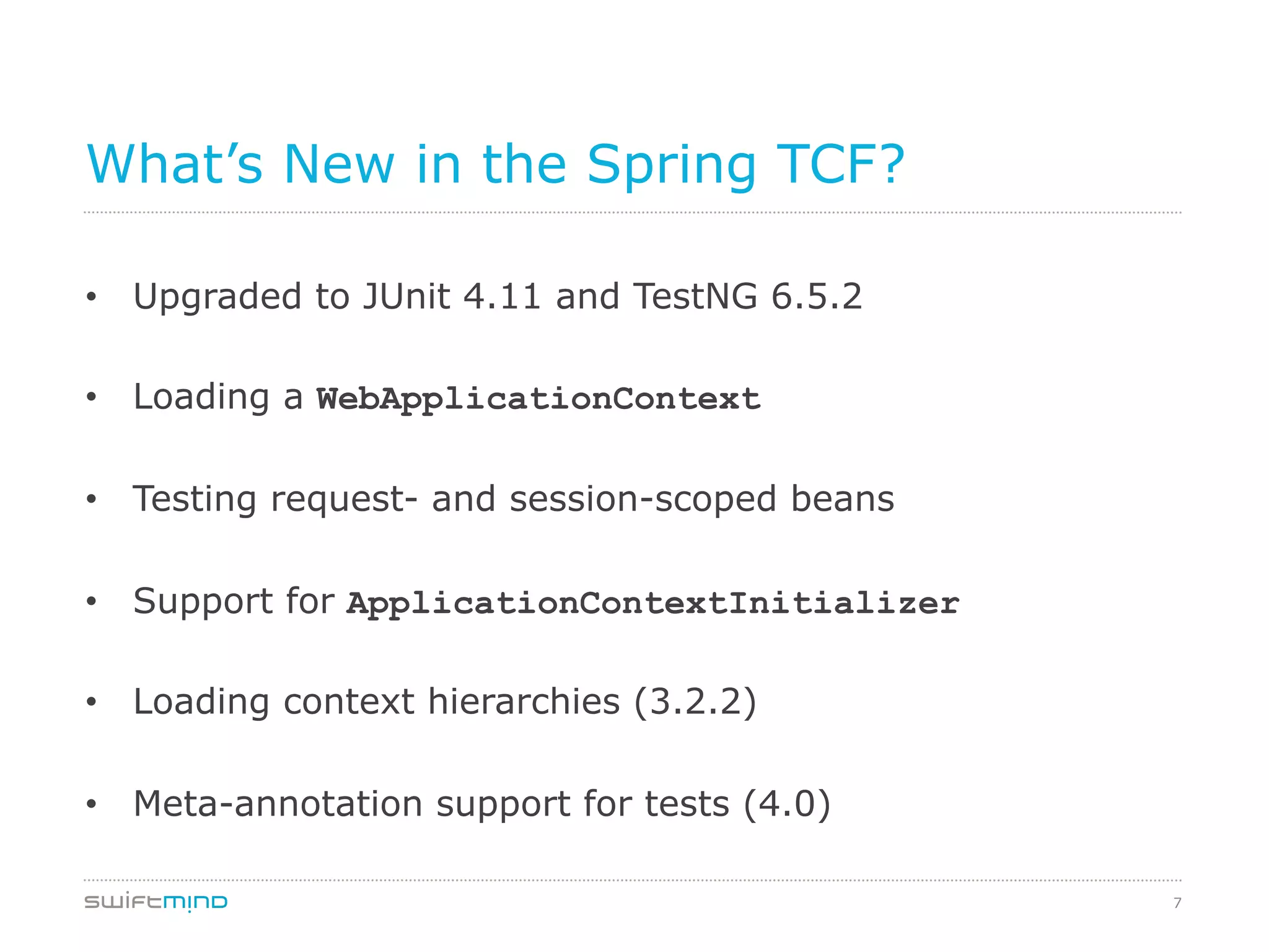 7
What’s New in the Spring TCF?
•  Upgraded to JUnit 4.11 and TestNG 6.5.2
•  Loading a WebApplicationContext
•  Testing request- and session-scoped beans
•  Support for ApplicationContextInitializer
•  Loading context hierarchies (3.2.2)
•  Meta-annotation support for tests (4.0)
 