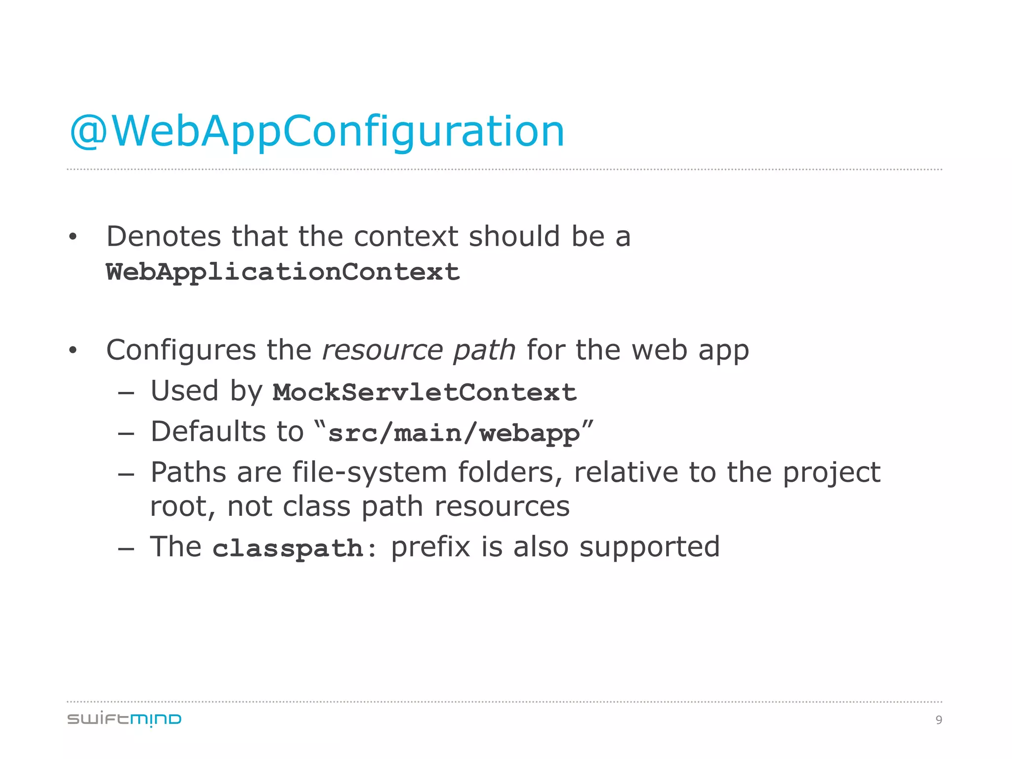 9
@WebAppConfiguration
•  Denotes that the context should be a
WebApplicationContext
•  Configures the resource path for the web app
–  Used by MockServletContext
–  Defaults to “src/main/webapp”
–  Paths are file-system folders, relative to the project
root, not class path resources
–  The classpath: prefix is also supported
 