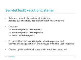 13
ServletTestExecutionListener
•  Sets up default thread-local state via
RequestContextHolder before each test method
•  Creates:
–  MockHttpServletRequest
–  MockHttpServletResponse
–  ServletWebRequest
•  Ensures that the MockHttpServletResponse and
ServletWebRequest can be injected into the test instance
•  Cleans up thread-local state after each test method
 