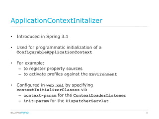 20
ApplicationContextInitalizer
•  Introduced in Spring 3.1
•  Used for programmatic initialization of a
ConfigurableApplicationContext
•  For example:
–  to register property sources
–  to activate profiles against the Environment
•  Configured in web.xml by specifying
contextInitializerClasses via
–  context-param for the ContextLoaderListener
–  init-param for the DispatcherServlet
 