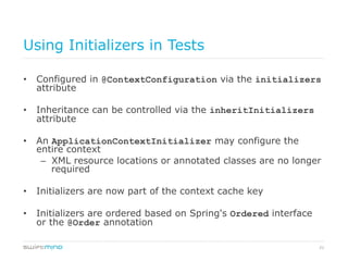 21
Using Initializers in Tests
•  Configured in @ContextConfiguration via the initializers
attribute
•  Inheritance can be controlled via the inheritInitializers
attribute
•  An ApplicationContextInitializer may configure the
entire context
–  XML resource locations or annotated classes are no longer
required
•  Initializers are now part of the context cache key
•  Initializers are ordered based on Spring's Ordered interface
or the @Order annotation
 
