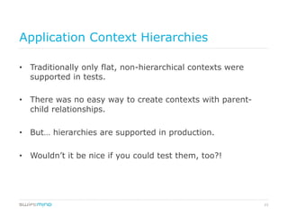 23
Application Context Hierarchies
•  Traditionally only flat, non-hierarchical contexts were
supported in tests.
•  There was no easy way to create contexts with parent-
child relationships.
•  But… hierarchies are supported in production.
•  Wouldn’t it be nice if you could test them, too?!
 