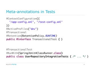 29
Meta-annotations in Tests
@ContextConfiguration({	
"/app-config.xml", "/test-config.xml"	
})	
@ActiveProfiles("dev")	
@Transactional	
@Retention(RetentionPolicy.RUNTIME)	
public @interface TransactionalTest { }	
	
	
@TransactionalTest	
@RunWith(SpringJUnit4ClassRunner.class)	
public class UserRepositoryIntegrationTests { /* ... */ }	
 