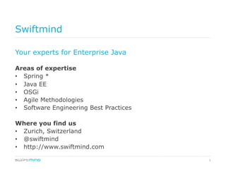 3
Swiftmind
Your experts for Enterprise Java
Areas of expertise
•  Spring *
•  Java EE
•  OSGi
•  Agile Methodologies
•  Software Engineering Best Practices
Where you find us
•  Zurich, Switzerland
•  @swiftmind
•  http://www.swiftmind.com
 