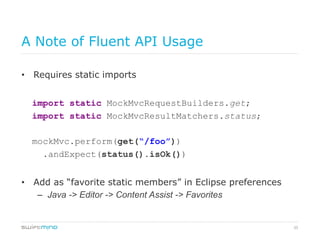 35
A Note of Fluent API Usage
•  Requires static imports
	
import static MockMvcRequestBuilders.get;	
import static MockMvcResultMatchers.status;	
mockMvc.perform(get(“/foo”))
.andExpect(status().isOk())	
•  Add as “favorite static members” in Eclipse preferences
–  Java -> Editor -> Content Assist -> Favorites	
 