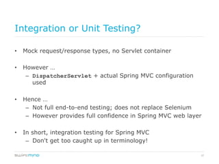 37
Integration or Unit Testing?
•  Mock request/response types, no Servlet container
•  However …
–  DispatcherServlet + actual Spring MVC configuration
used
•  Hence …
–  Not full end-to-end testing; does not replace Selenium
–  However provides full confidence in Spring MVC web layer
•  In short, integration testing for Spring MVC
–  Don't get too caught up in terminology!
 