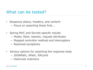 40
What can be tested?
•  Response status, headers, and content
–  Focus on asserting these first...
•  Spring MVC and Servlet specific results
–  Model, flash, session, request attributes
–  Mapped controller method and interceptors
–  Resolved exceptions
•  Various options for asserting the response body
–  JSONPath, XPath, XMLUnit
–  Hamcrest matchers
 