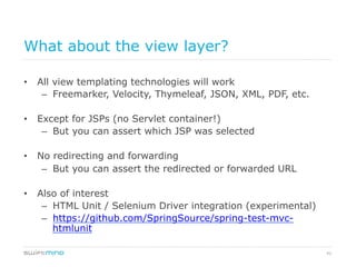 41
What about the view layer?
•  All view templating technologies will work
–  Freemarker, Velocity, Thymeleaf, JSON, XML, PDF, etc.
•  Except for JSPs (no Servlet container!)
–  But you can assert which JSP was selected
•  No redirecting and forwarding
–  But you can assert the redirected or forwarded URL
•  Also of interest
–  HTML Unit / Selenium Driver integration (experimental)
–  https://github.com/SpringSource/spring-test-mvc-
htmlunit
 
