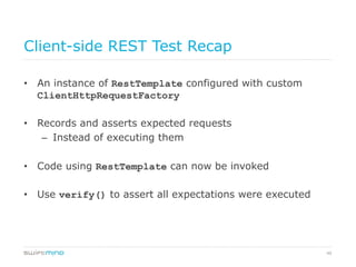 49
Client-side REST Test Recap
•  An instance of RestTemplate configured with custom
ClientHttpRequestFactory
•  Records and asserts expected requests
–  Instead of executing them
•  Code using RestTemplate can now be invoked
•  Use verify() to assert all expectations were executed
 