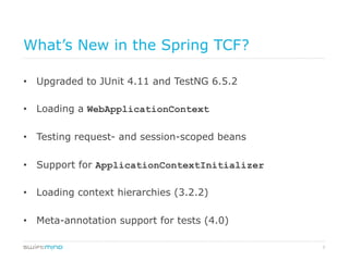 7
What’s New in the Spring TCF?
•  Upgraded to JUnit 4.11 and TestNG 6.5.2
•  Loading a WebApplicationContext
•  Testing request- and session-scoped beans
•  Support for ApplicationContextInitializer
•  Loading context hierarchies (3.2.2)
•  Meta-annotation support for tests (4.0)
 