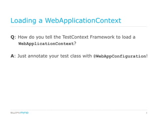8
Loading a WebApplicationContext
Q: How do you tell the TestContext Framework to load a
WebApplicationContext?
A: Just annotate your test class with @WebAppConfiguration!
 