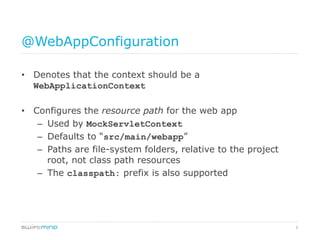 9
@WebAppConfiguration
•  Denotes that the context should be a
WebApplicationContext
•  Configures the resource path for the web app
–  Used by MockServletContext
–  Defaults to “src/main/webapp”
–  Paths are file-system folders, relative to the project
root, not class path resources
–  The classpath: prefix is also supported
 
