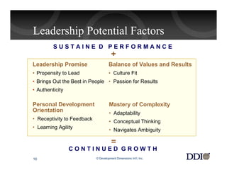 Leadership Potential Factors
         SUSTAINE D PERFORMANCE
                                       +
Leadership Promise                   Balance of Values and Results
• Propensity to Lead                 • Culture Fit
• Brings Out the Best in People • Passion for Results
• Authenticity

Personal Development                 Mastery of Complexity
Orientation                          • Adaptability
• Receptivity to Feedback
                                     • Conceptual Thinking
• Learning Agility
                                     • Navigates Ambiguity

                                       =
                 CONTINUED GROWTH
10                          © Development Dimensions Int’l, Inc.
 