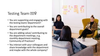 Testing Team 🤔🤔♀️
• You are supporting and engaging with
the testing team/ department?
• You are contributing to the overall
department goals?
• You are adding value/ contributing to
the department meetings, e.g.
monthly department meeting,
Community of Practices?
• You interact with your colleagues and
share knowledge with the department
and maybe with the whole company?
@dnlkntt
 