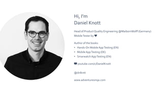 Hi, I’m
Daniel Knott
Head of Product Quality Engineering @MaibornWolff (Germany)
MobileTester by ❤️
Author of the books:
• Hands-On Mobile AppTesting (EN)
• Mobile AppTesting (DE)
• Smarwatch AppTesting (EN)
📺 youtube.com/c/DanielKnott
@dnlkntt
www.adventuresinqa.com
 