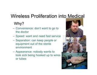 Wireless Proliferation into Medical
Why?
– Convenience: don’t want to go to
the doctor
– Speed: want and need fast service
– Separation: can keep people or
equipment out of the sterile
environment
– Appearance: nobody wants to
look sick being hooked up to wires
or tubes
13
 