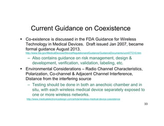 Current Guidance on Coexistence
 Co-existence is discussed in the FDA Guidance for Wireless
Technology in Medical Devices. Draft issued Jan 2007, became
formal guidance August 2013.
http://www.fda.gov/MedicalDevices/DeviceRegulationandGuidance/GuidanceDocuments/ucm077210.htm
– Also contains guidance on risk management, design &
development, verification, validation, labeling, etc.
 Environmental Considerations – Radio Channel Characteristics,
Polarization, Co-channel & Adjacent Channel Interference,
Distance from the interfering source
– Testing should be done in both an anechoic chamber and in
situ, with each wireless medical device separately exposed to
one or more wireless networks.
http://www.medicalelectronicsdesign.com/article/wireless-medical-device-coexistence
33
 