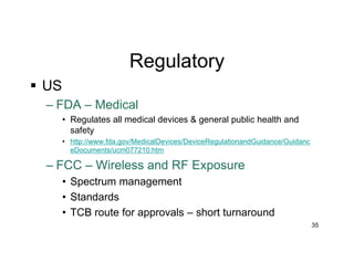 Regulatory
 US
– FDA – Medical
• Regulates all medical devices & general public health and
safety
• http://www.fda.gov/MedicalDevices/DeviceRegulationandGuidance/Guidanc
eDocuments/ucm077210.htm
– FCC – Wireless and RF Exposure
• Spectrum management
• Standards
• TCB route for approvals – short turnaround
35
 