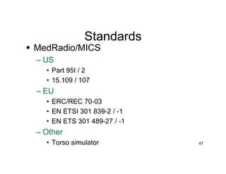 Standards
 MedRadio/MICS
– US
• Part 95I / 2
• 15.109 / 107
– EU
• ERC/REC 70-03
• EN ETSI 301 839-2 / -1
• EN ETS 301 489-27 / -1
– Other
• Torso simulator 47
 