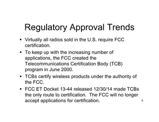 Regulatory Approval Trends
 Virtually all radios sold in the U.S. require FCC
certification.
 To keep up with the increasing number of
applications, the FCC created the
Telecommunications Certification Body (TCB)
program in June 2000.
 TCBs certify wireless products under the authority of
the FCC.
 FCC ET Docket 13-44 released 12/30/14 made TCBs
the only route to certification. The FCC will no longer
accept applications for certification. 5
 
