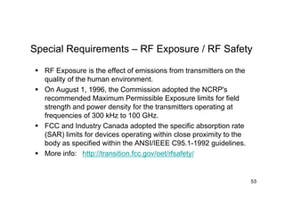 Special Requirements – RF Exposure / RF Safety
 RF Exposure is the effect of emissions from transmitters on the
quality of the human environment.
 On August 1, 1996, the Commission adopted the NCRP's
recommended Maximum Permissible Exposure limits for field
strength and power density for the transmitters operating at
frequencies of 300 kHz to 100 GHz.
 FCC and Industry Canada adopted the specific absorption rate
(SAR) limits for devices operating within close proximity to the
body as specified within the ANSI/IEEE C95.1-1992 guidelines.
 More info: http://transition.fcc.gov/oet/rfsafety/
53
 