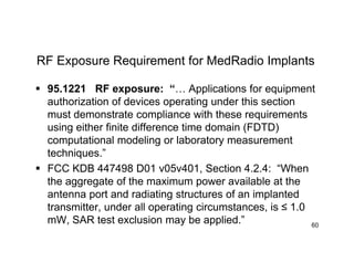 RF Exposure Requirement for MedRadio Implants
 95.1221 RF exposure: “… Applications for equipment
authorization of devices operating under this section
must demonstrate compliance with these requirements
using either finite difference time domain (FDTD)
computational modeling or laboratory measurement
techniques.”
 FCC KDB 447498 D01 v05v401, Section 4.2.4: “When
the aggregate of the maximum power available at the
antenna port and radiating structures of an implanted
transmitter, under all operating circumstances, is ≤ 1.0
mW, SAR test exclusion may be applied.” 60
 