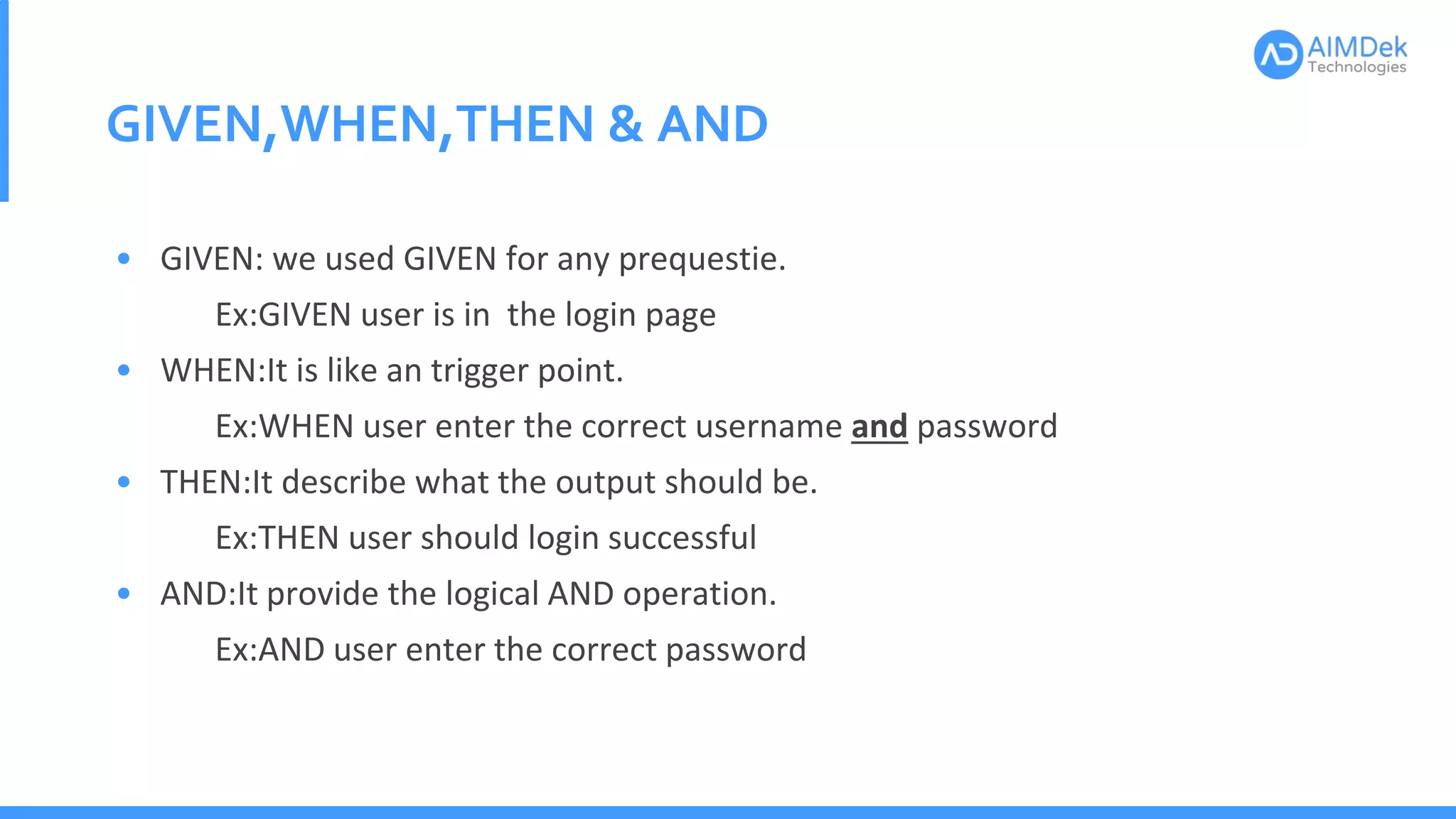GIVEN,WHEN,THEN & AND
• GIVEN: we used GIVEN for any prequestie.
Ex:GIVEN user is in the login page
• WHEN:It is like an trigger point.
Ex:WHEN user enter the correct username and password
• THEN:It describe what the output should be.
Ex:THEN user should login successful
• AND:It provide the logical AND operation.
Ex:AND user enter the correct password
 