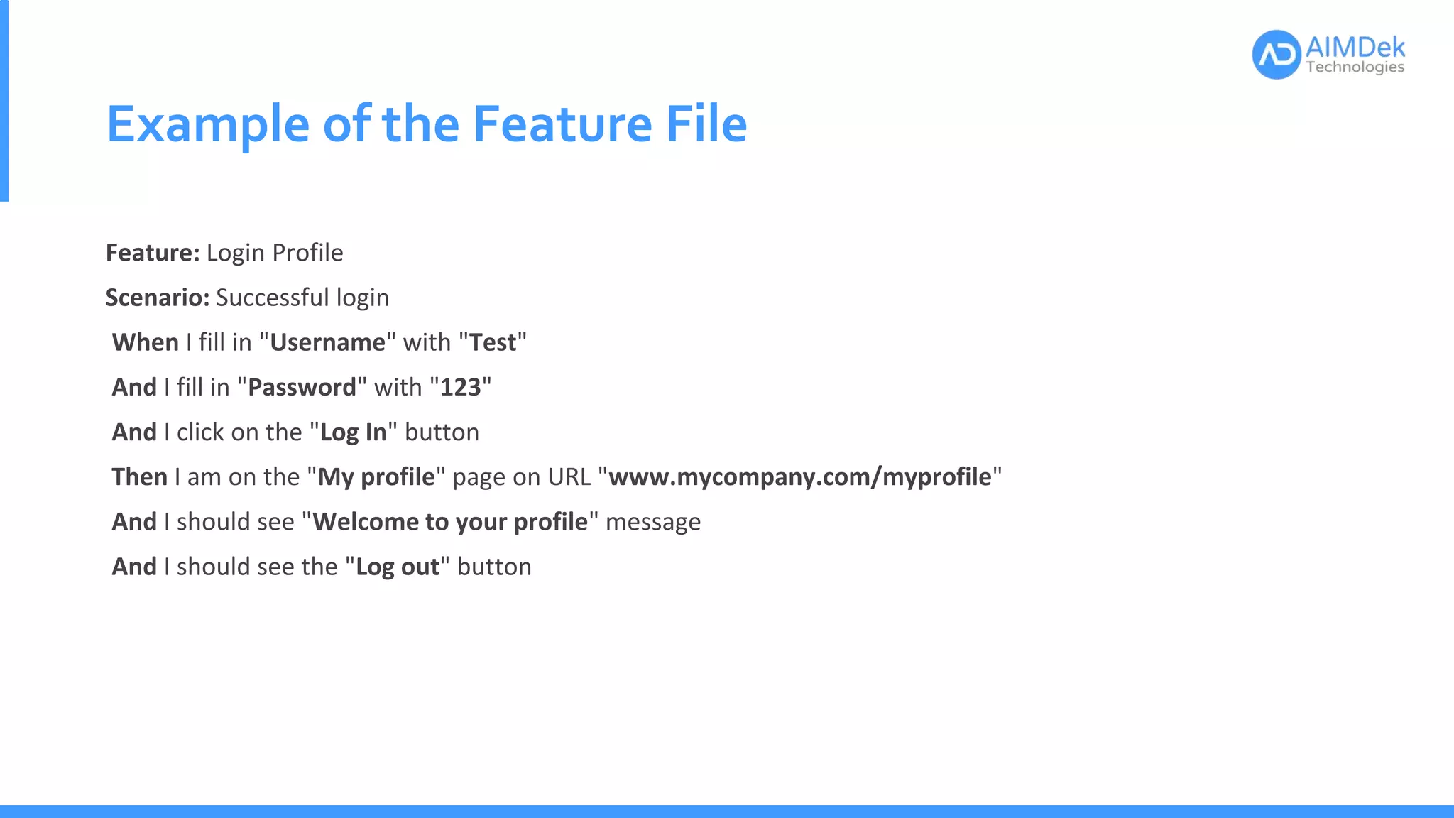 Example of the Feature File
Feature: Login Profile
Scenario: Successful login
When I fill in "Username" with "Test"
And I fill in "Password" with "123"
And I click on the "Log In" button
Then I am on the "My profile" page on URL "www.mycompany.com/myprofile"
And I should see "Welcome to your profile" message
And I should see the "Log out" button
 