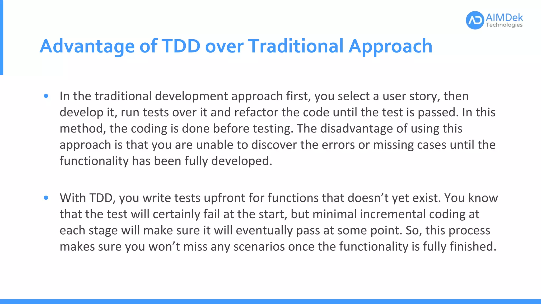 Advantage of TDD over Traditional Approach
• In the traditional development approach first, you select a user story, then
develop it, run tests over it and refactor the code until the test is passed. In this
method, the coding is done before testing. The disadvantage of using this
approach is that you are unable to discover the errors or missing cases until the
functionality has been fully developed.
• With TDD, you write tests upfront for functions that doesn’t yet exist. You know
that the test will certainly fail at the start, but minimal incremental coding at
each stage will make sure it will eventually pass at some point. So, this process
makes sure you won’t miss any scenarios once the functionality is fully finished.
 