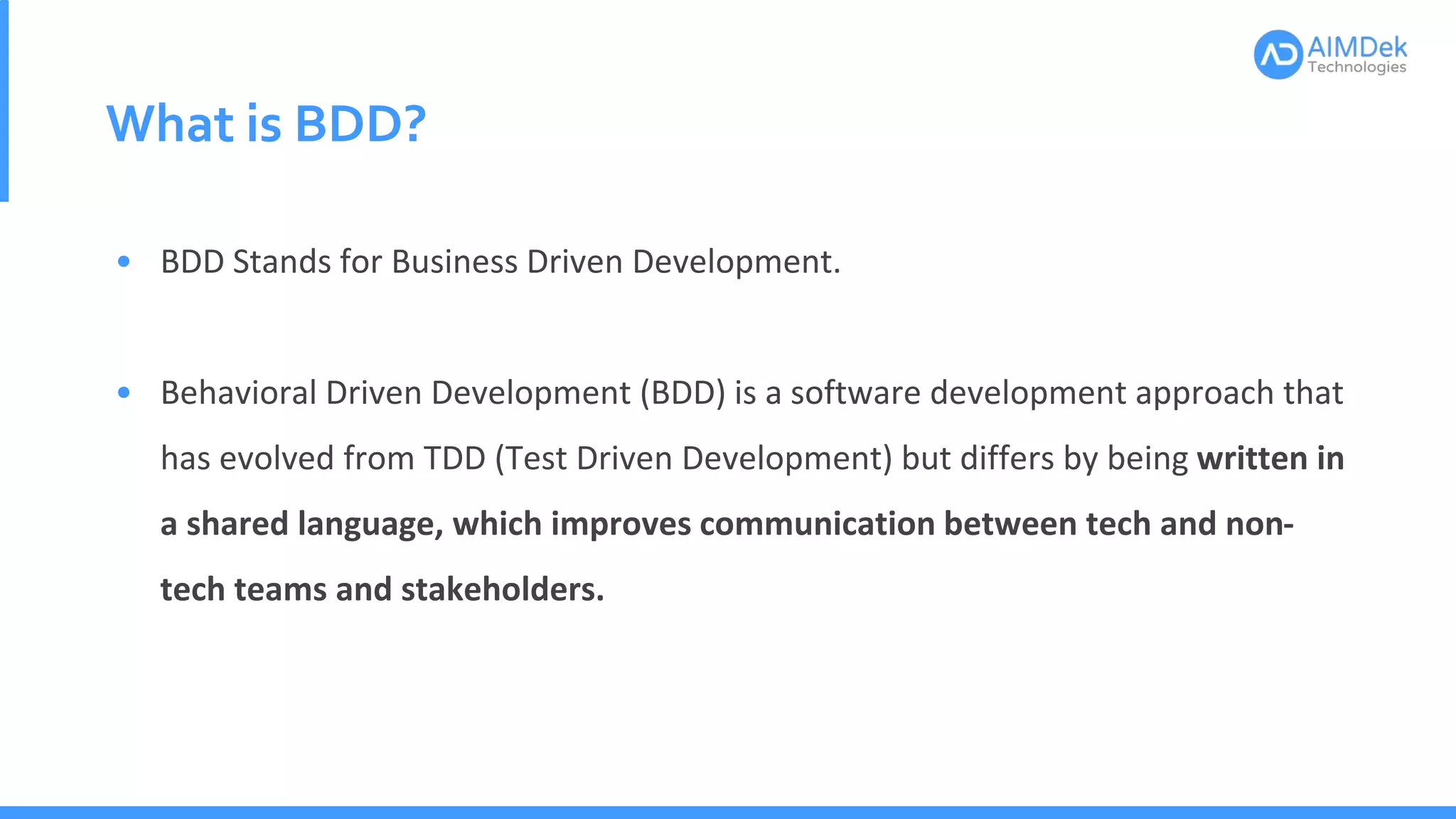 What is BDD?
• BDD Stands for Business Driven Development.
• Behavioral Driven Development (BDD) is a software development approach that
has evolved from TDD (Test Driven Development) but differs by being written in
a shared language, which improves communication between tech and non-
tech teams and stakeholders.
 