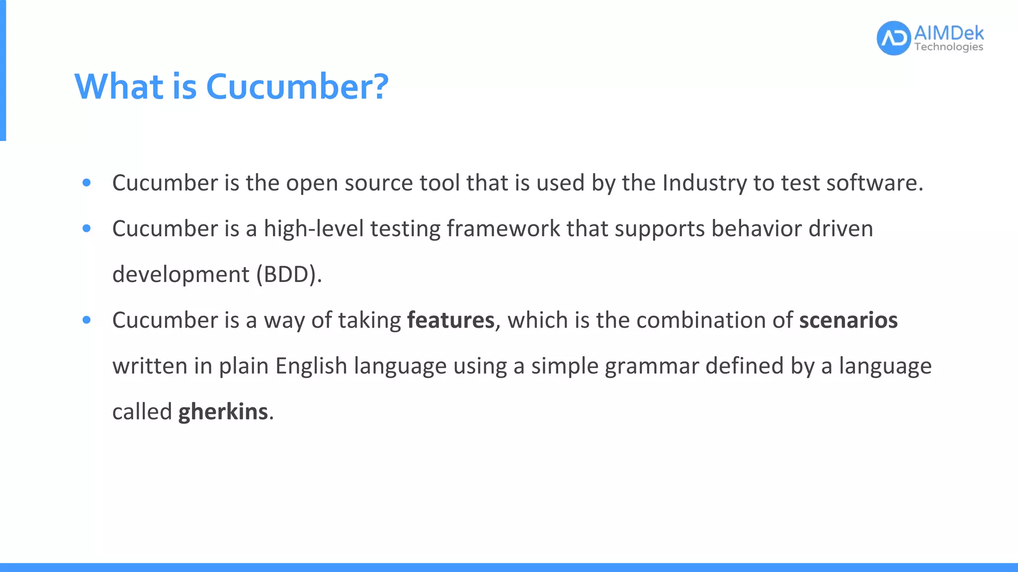 What is Cucumber?
• Cucumber is the open source tool that is used by the Industry to test software.
• Cucumber is a high-level testing framework that supports behavior driven
development (BDD).
• Cucumber is a way of taking features, which is the combination of scenarios
written in plain English language using a simple grammar defined by a language
called gherkins.
 