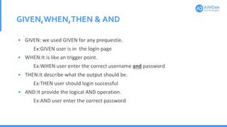 GIVEN,WHEN,THEN & AND
• GIVEN: we used GIVEN for any prequestie.
Ex:GIVEN user is in the login page
• WHEN:It is like an trigger point.
Ex:WHEN user enter the correct username and password
• THEN:It describe what the output should be.
Ex:THEN user should login successful
• AND:It provide the logical AND operation.
Ex:AND user enter the correct password
 