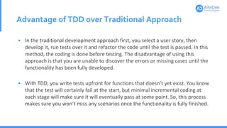 Advantage of TDD over Traditional Approach
• In the traditional development approach first, you select a user story, then
develop it, run tests over it and refactor the code until the test is passed. In this
method, the coding is done before testing. The disadvantage of using this
approach is that you are unable to discover the errors or missing cases until the
functionality has been fully developed.
• With TDD, you write tests upfront for functions that doesn’t yet exist. You know
that the test will certainly fail at the start, but minimal incremental coding at
each stage will make sure it will eventually pass at some point. So, this process
makes sure you won’t miss any scenarios once the functionality is fully finished.
 