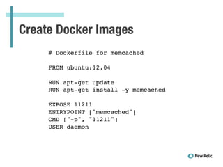 Create Docker Images
# Dockerfile for memcached!
!
FROM ubuntu:12.04!
!
RUN apt-get update!
RUN apt-get install -y memcached!
!
EXPOSE 11211!
ENTRYPOINT ["memcached"]!
CMD ["-p", "11211"]!
USER daemon!
 
