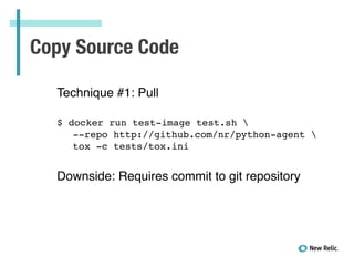 Copy Source Code
Technique #1: Pull!
!
!
$ docker run test-image test.sh !
! --repo http://github.com/nr/python-agent !
! tox -c tests/tox.ini!
!
 
Downside: Requires commit to git repository
 