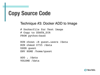 Copy Source Code
Technique #3: Docker ADD to Image!
!
# Dockerfile for Test Image!
# Copy to $DATA_DIR!
FROM python-base!
!
RUN chown -R guest.users /data!
RUN chmod 0755 /data!
USER guest!
ENV HOME /home/guest!
!
ADD . /data!
VOLUME /data!
 