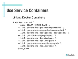 Use Service Containers
Linking Docker Containers!
!
$ docker run -d !
--name $DATA_IMAGE_NAME !
--link packnsend-gearmand:gearmand !
--link packnsend-memcached:memcached !
--link packnsend-postgresql:postgresql !
--link packnsend-mysql:mysql !
--link packnsend-devpi:devpi !
--link packnsend-squid:squid !
--link packnsend-mongodb:mongodb !
--link packnsend-redis:redis !
$IMG_NAME!
 