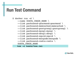 Run Test Command
!
$ docker run -d !
--name $DATA_IMAGE_NAME !
--link packnsend-gearmand:gearmand !
--link packnsend-memcached:memcached !
--link packnsend-postgresql:postgresql !
--link packnsend-mysql:mysql !
--link packnsend-devpi:devpi !
--link packnsend-squid:squid !
--link packnsend-mongodb:mongodb !
--link packnsend-redis:redis !
$DATA_IMAGE_NAME !
! tox -c tests/tox.ini!
 