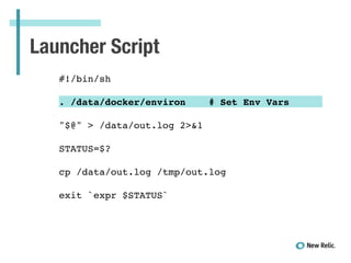 Launcher Script
!
#!/bin/sh!
!
. /data/docker/environ # Set Env Vars!
!
"$@" > /data/out.log 2>&1!
!
STATUS=$?!
!
cp /data/out.log /tmp/out.log!
!
exit `expr $STATUS`!
 
