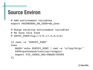 Source Environ
# Add environment variables!
export PACKNSEND_DB_USER=db_user!
!
# Munge existing environment variables!
# We have this form!
# DEVPI_PORT=tcp://172.17.0.6:3141!
!
if test -n "$DEVPI_PORT"!
then!
! BASE=`echo $DEVPI_PORT | sed -e ’s/tcp/http/'`!
! PATH=packnsend/testing/+simple/!
! export PIP_INDEX_URL=$BASE/$PATH!
fi
 