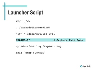 Launcher Script
!
#!/bin/sh!
!
. /data/docker/environ!
!
"$@" > /data/out.log 2>&1!
!
STATUS=$? # Capture Exit Code!
!
cp /data/out.log /tmp/out.log!
!
exit `expr $STATUS`!
 