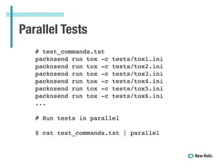 Parallel Tests
# test_commands.txt!
packnsend run tox -c tests/tox1.ini!
packnsend run tox -c tests/tox2.ini!
packnsend run tox -c tests/tox3.ini!
packnsend run tox -c tests/tox4.ini!
packnsend run tox -c tests/tox5.ini!
packnsend run tox -c tests/tox6.ini!
...!
!
# Run tests in parallel!
!
$ cat test_commands.txt | parallel!
 