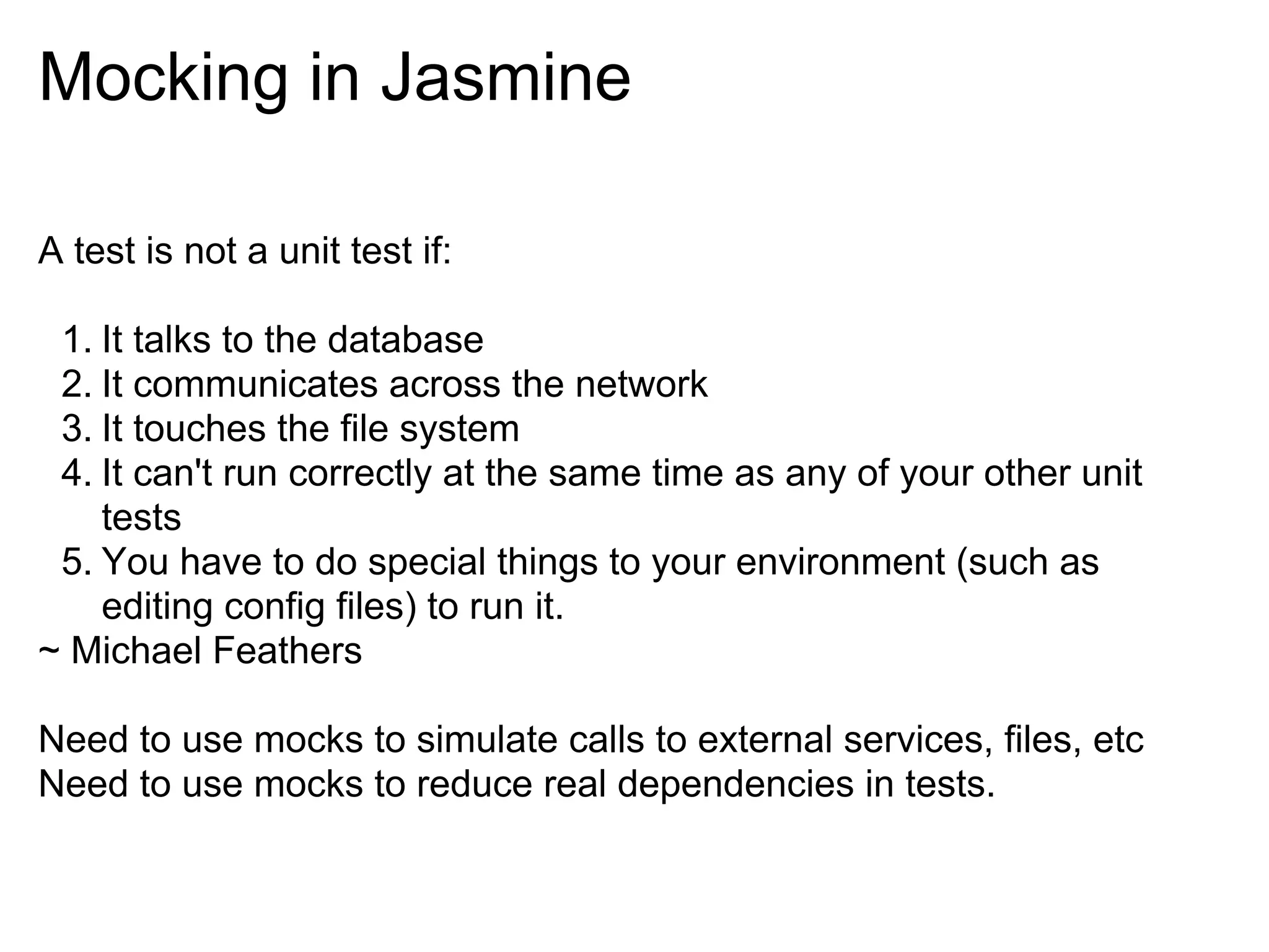Mocking in Jasmine

A test is not a unit test if:

 1. It talks to the database
 2. It communicates across the network
 3. It touches the file system
 4. It can't run correctly at the same time as any of your other unit
    tests
 5. You have to do special things to your environment (such as
    editing config files) to run it.
~ Michael Feathers

Need to use mocks to simulate calls to external services, files, etc
Need to use mocks to reduce real dependencies in tests.
 