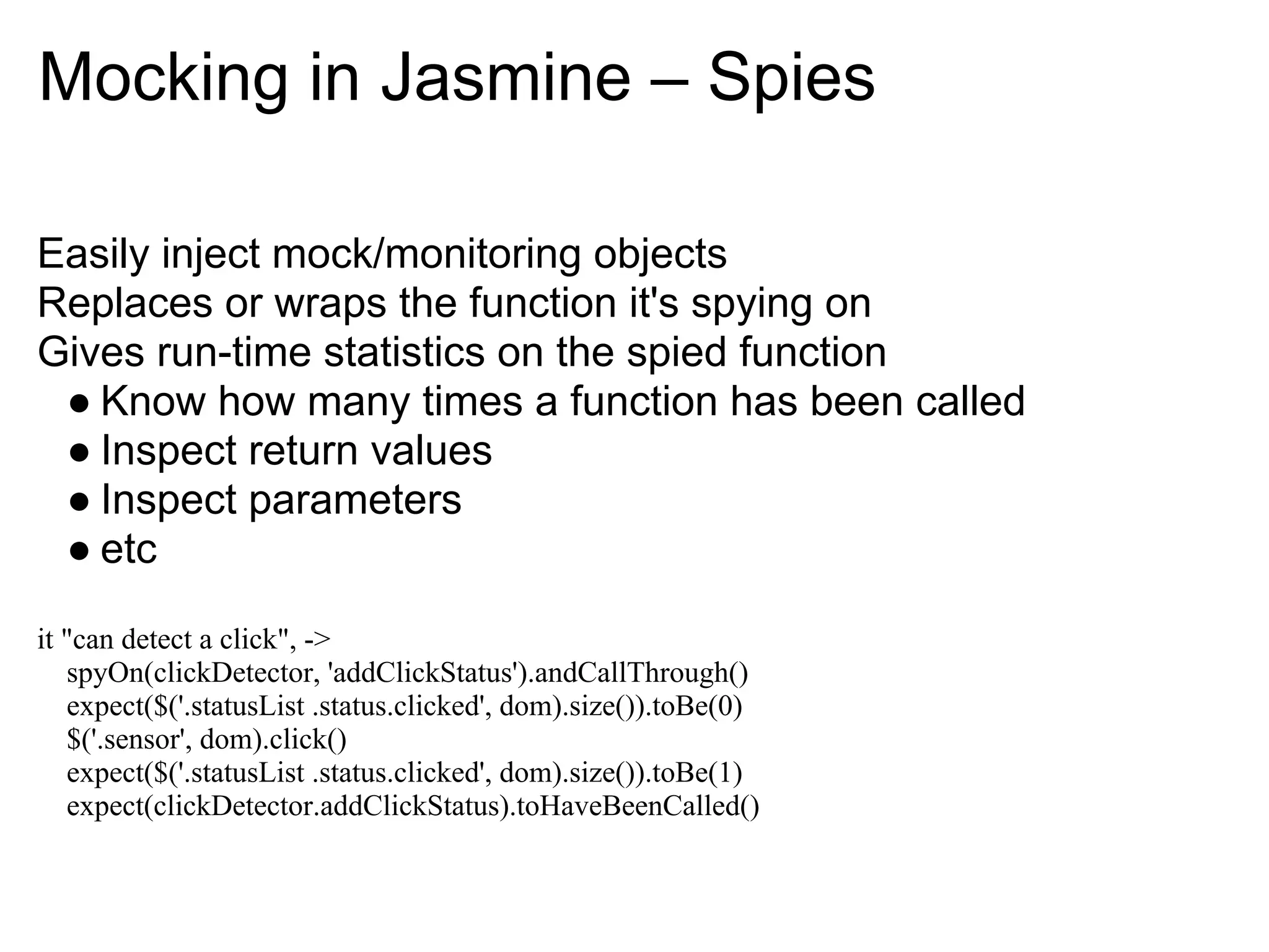 Mocking in Jasmine – Spies

Easily inject mock/monitoring objects
Replaces or wraps the function it's spying on
Gives run-time statistics on the spied function
 ● Know how many times a function has been called
 ● Inspect return values
 ● Inspect parameters
 ● etc

it "can detect a click", ->
   spyOn(clickDetector, 'addClickStatus').andCallThrough()
   expect($('.statusList .status.clicked', dom).size()).toBe(0)
   $('.sensor', dom).click()
   expect($('.statusList .status.clicked', dom).size()).toBe(1)
   expect(clickDetector.addClickStatus).toHaveBeenCalled()
 