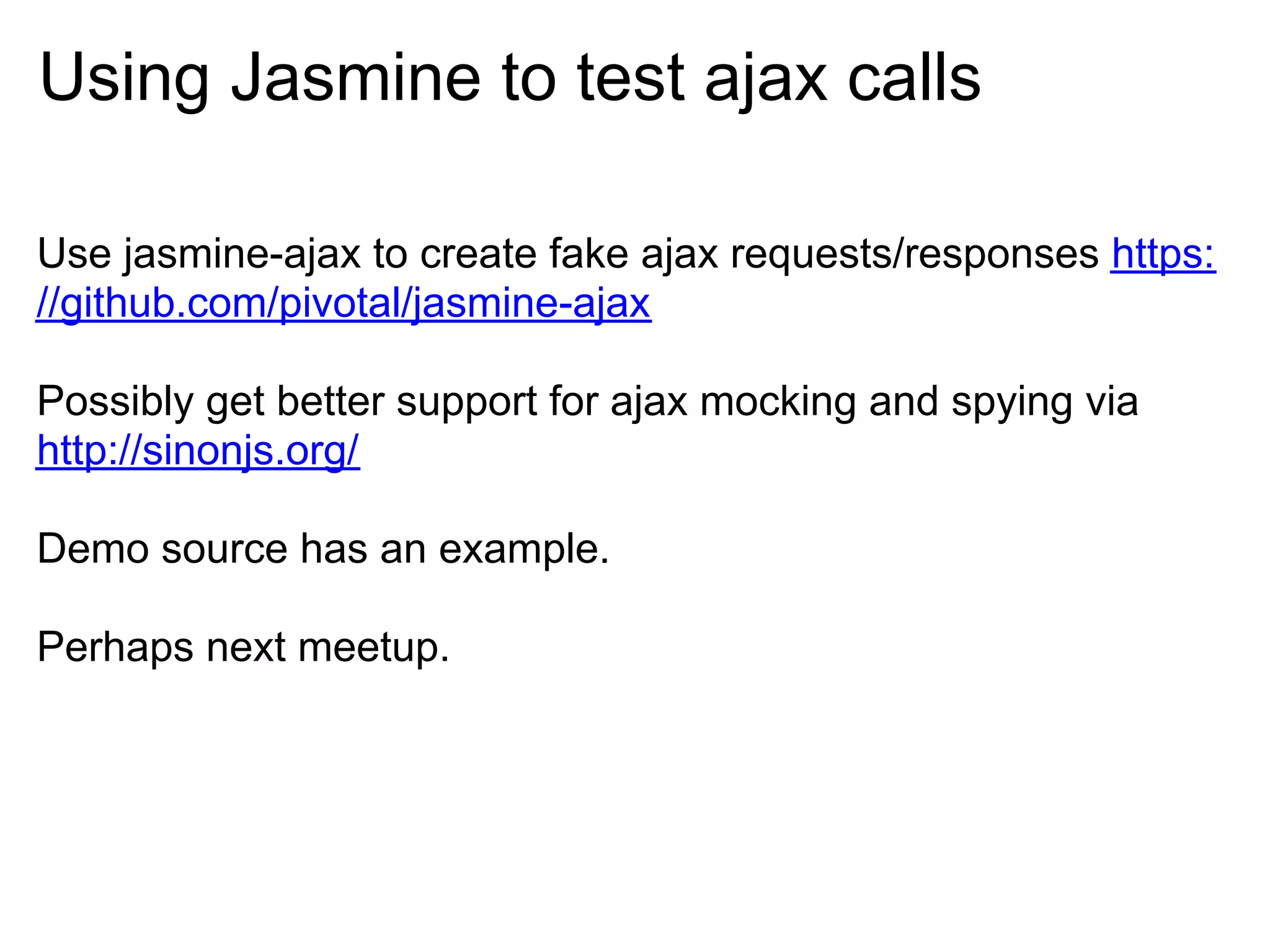 Using Jasmine to test ajax calls

Use jasmine-ajax to create fake ajax requests/responses https:
//github.com/pivotal/jasmine-ajax

Possibly get better support for ajax mocking and spying via
http://sinonjs.org/

Demo source has an example.

Perhaps next meetup.
 