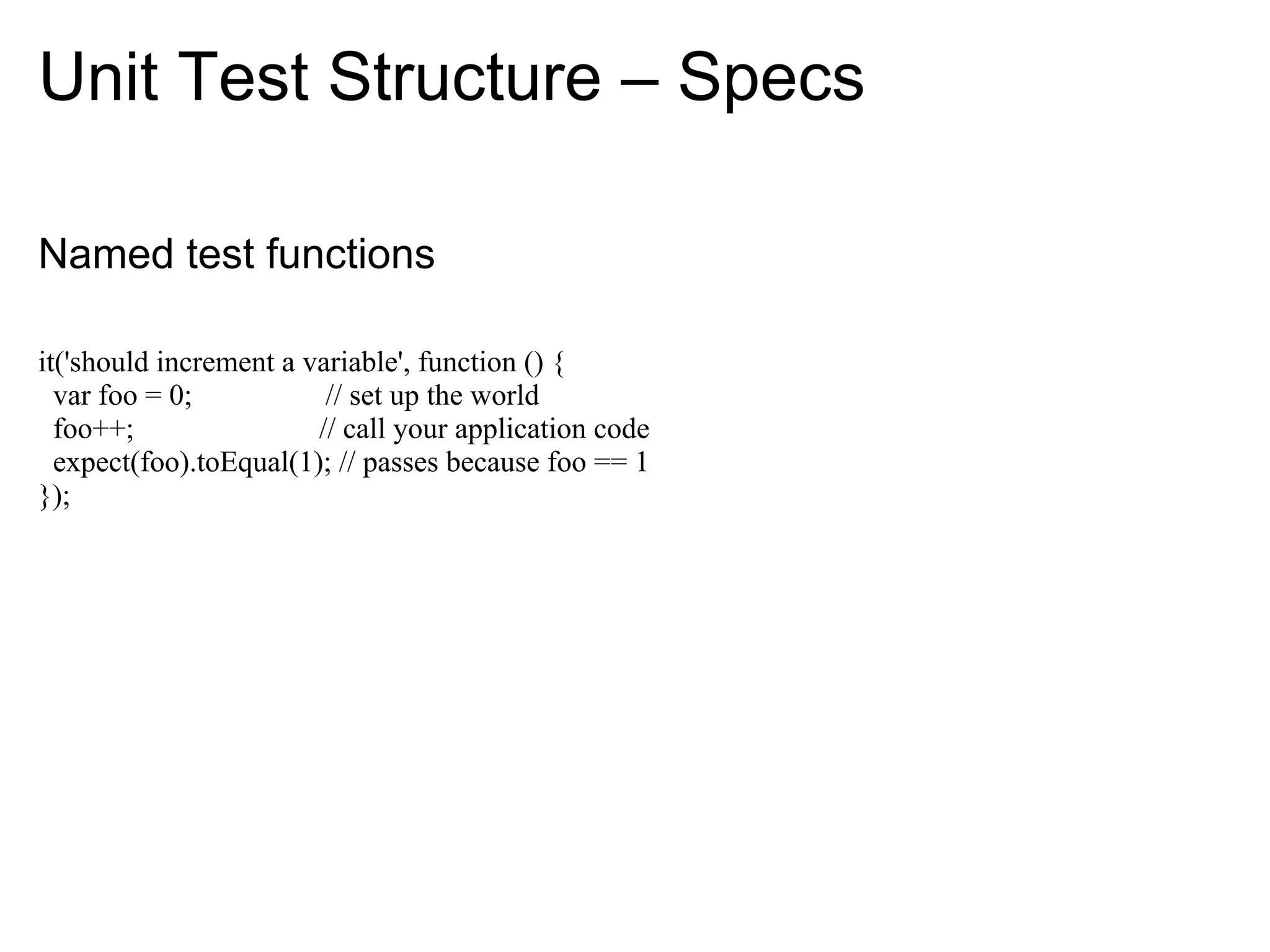 Unit Test Structure – Specs

Named test functions

it('should increment a variable', function () {
  var foo = 0;           // set up the world
  foo++;                // call your application code
  expect(foo).toEqual(1); // passes because foo == 1
});
 