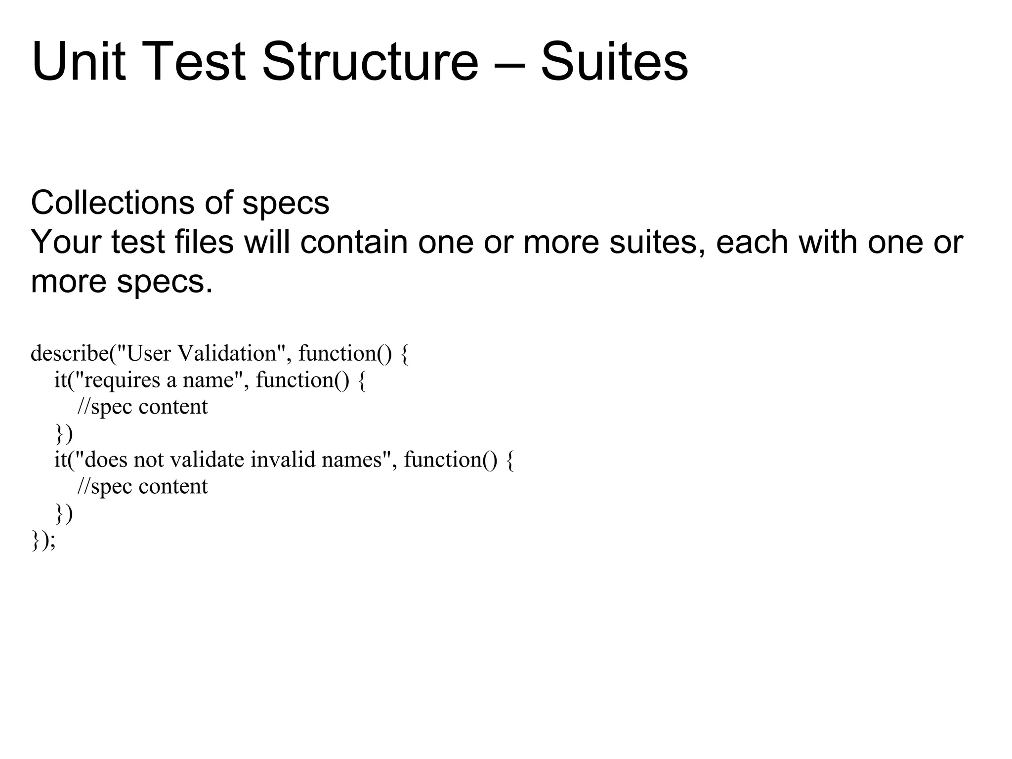 Unit Test Structure – Suites

Collections of specs
Your test files will contain one or more suites, each with one or
more specs.

describe("User Validation", function() {
   it("requires a name", function() {
      //spec content
   })
   it("does not validate invalid names", function() {
      //spec content
   })
});
 