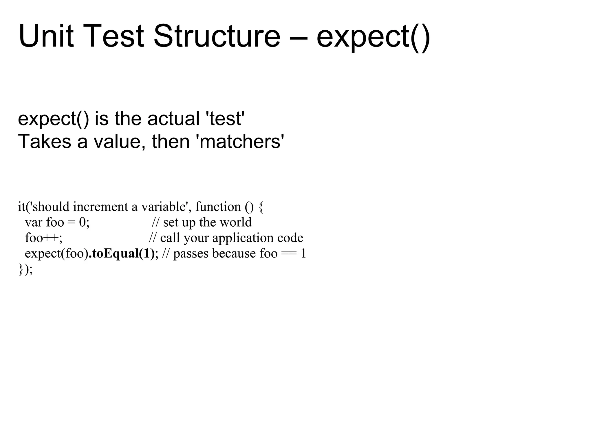 Unit Test Structure – expect()

expect() is the actual 'test'
Takes a value, then 'matchers'


it('should increment a variable', function () {
  var foo = 0;           // set up the world
  foo++;                // call your application code
  expect(foo).toEqual(1); // passes because foo == 1
});
 